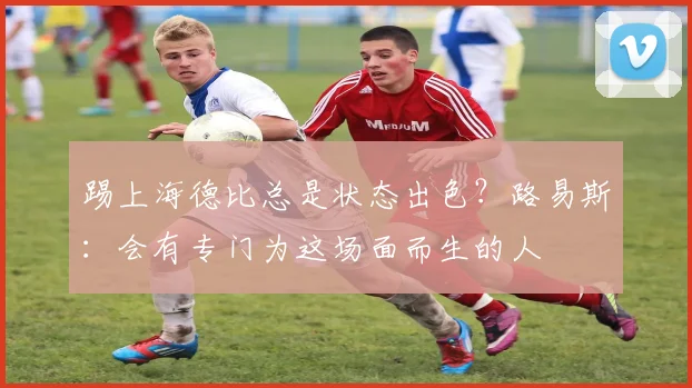 踢上海德比总是状态出色？路易斯：会有专门为这场面而生的人