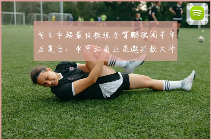 昔日中超最佳教练李霄鹏赋闲半年后复出,中甲云南玉昆邀其救火冲超