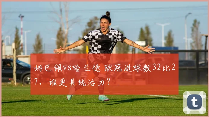 姆巴佩vs哈兰德 欧冠进球数32比27，谁更具统治力？