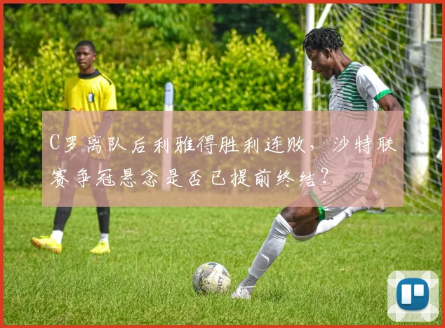 C罗离队后利雅得胜利连败,沙特联赛争冠悬念是否已提前终结?